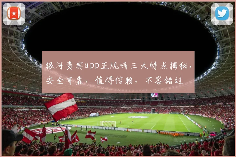 银河贵宾app正规吗三大特点揭秘，安全可靠，值得信赖，不容错过
