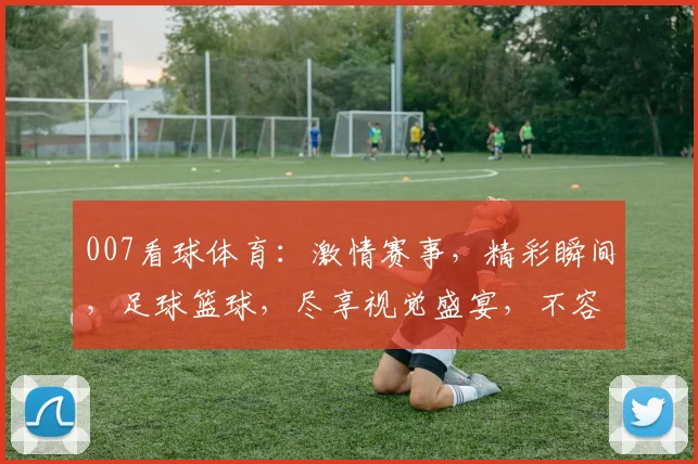 007看球体育：激情赛事，精彩瞬间，足球篮球，尽享视觉盛宴，不容错过