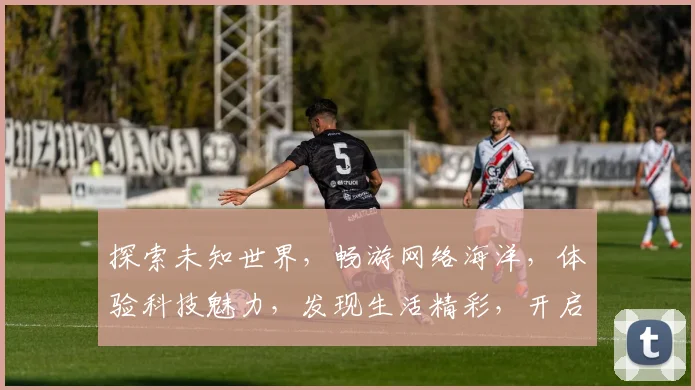探索未知世界，畅游网络海洋，体验科技魅力，发现生活精彩，开启智慧之旅。