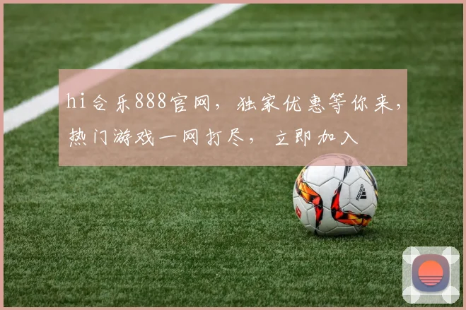 hi合乐888官网，独家优惠等你来，热门游戏一网打尽，立即加入