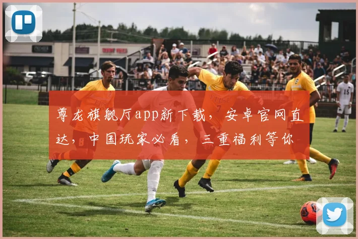 尊龙旗舰厅app新下载，安卓官网直达，中国玩家必看，三重福利等你来