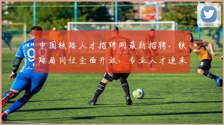 中国铁路人才招聘网最新招聘，铁路局岗位全面开放，专业人才速来投递，机遇不容错过