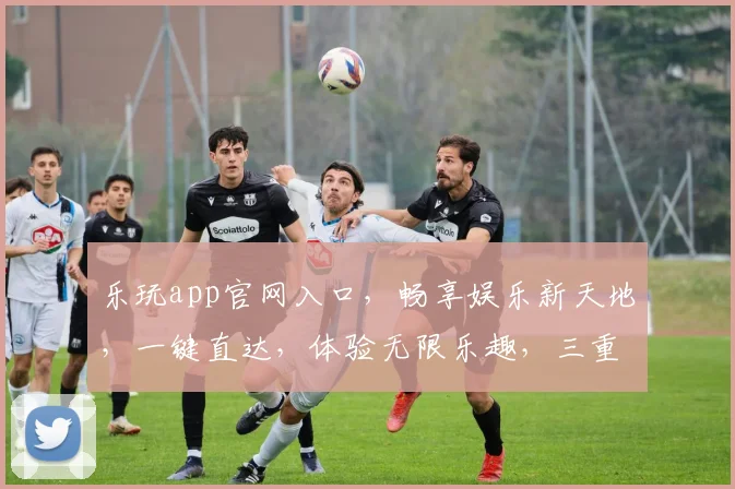 乐玩app官网入口，畅享娱乐新天地，一键直达，体验无限乐趣，三重惊喜等你来