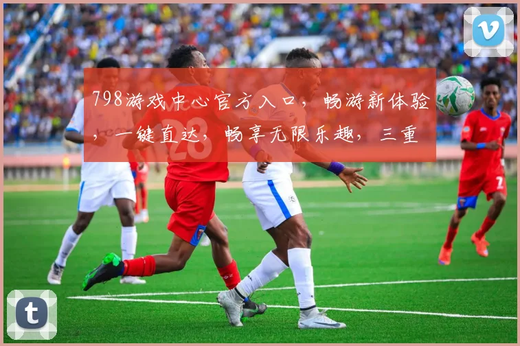 798游戏中心官方入口，畅游新体验，一键直达，畅享无限乐趣，三重福利等你来