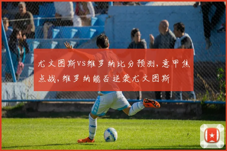 尤文图斯vs维罗纳比分预测,意甲焦点战,维罗纳能否逆袭尤文图斯