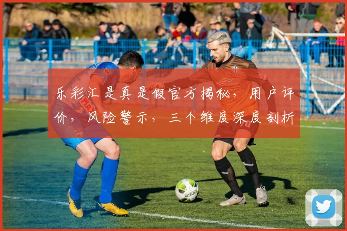 乐彩汇是真是假官方揭秘，用户评价，风险警示，三个维度深度剖析